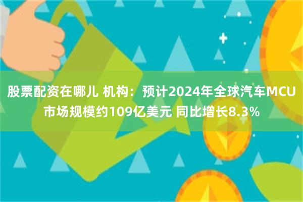 股票配资在哪儿 机构：预计2024年全球汽车MCU市场规模约109亿美元 同比增长8.3%