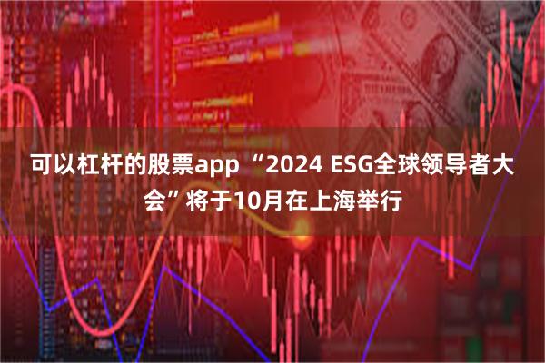 可以杠杆的股票app “2024 ESG全球领导者大会”将于10月在上海举行