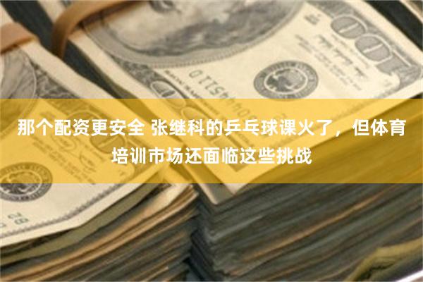 那个配资更安全 张继科的乒乓球课火了，但体育培训市场还面临这些挑战