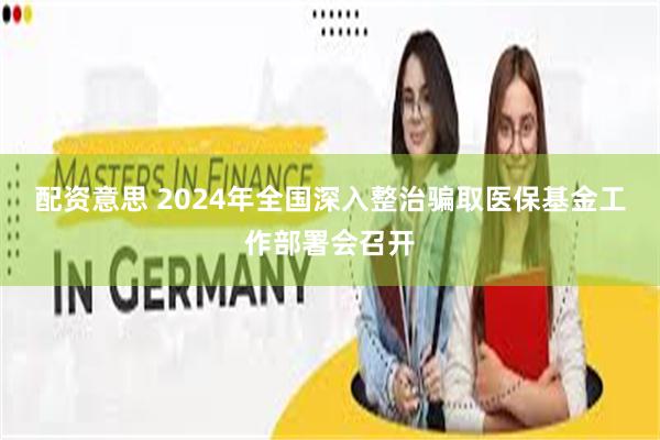 配资意思 2024年全国深入整治骗取医保基金工作部署会召开