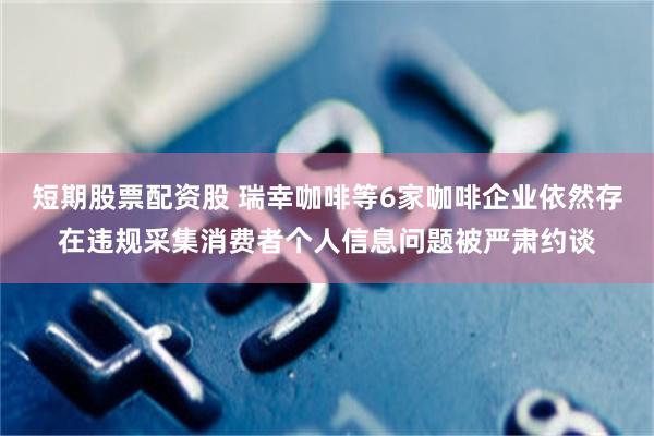 短期股票配资股 瑞幸咖啡等6家咖啡企业依然存在违规采集消费者个人信息问题被严肃约谈