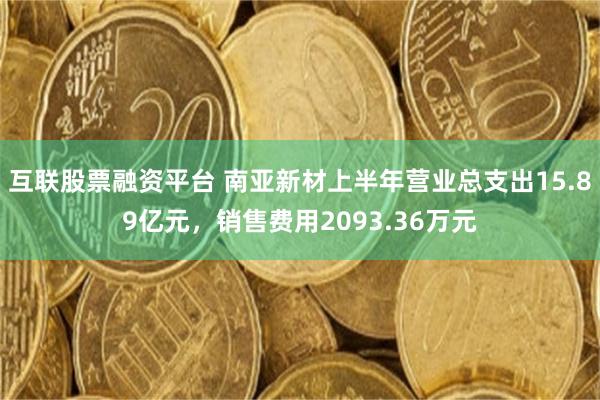 互联股票融资平台 南亚新材上半年营业总支出15.89亿元，销售费用2093.36万元