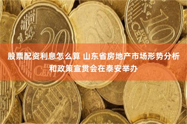 股票配资利息怎么算 山东省房地产市场形势分析和政策宣贯会在泰安举办