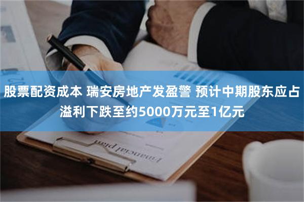 股票配资成本 瑞安房地产发盈警 预计中期股东应占溢利下跌至约5000万元至1亿元