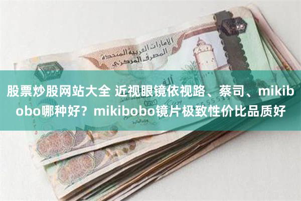 股票炒股网站大全 近视眼镜依视路、蔡司、mikibobo哪种好？mikibobo镜片极致性价比品质好