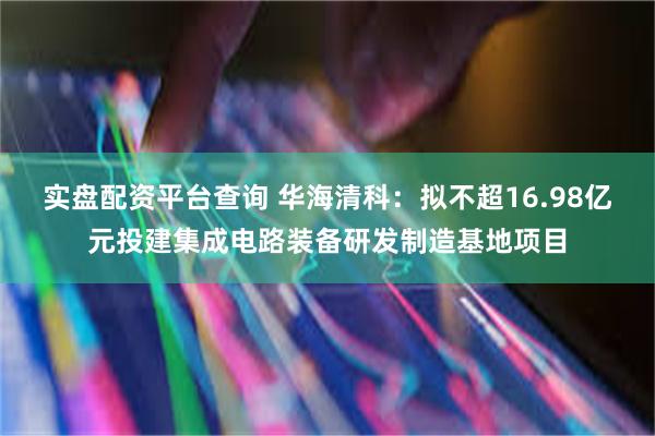 实盘配资平台查询 华海清科：拟不超16.98亿元投建集成电路装备研发制造基地项目