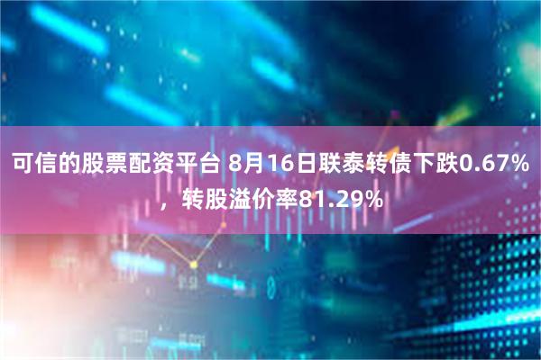 可信的股票配资平台 8月16日联泰转债下跌0.67%，转股溢价率81.29%