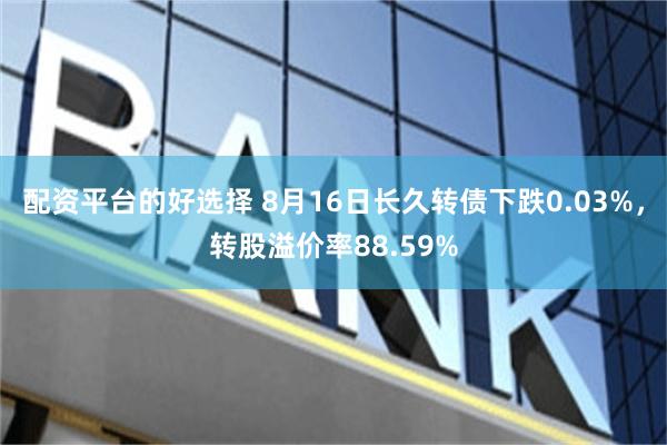 配资平台的好选择 8月16日长久转债下跌0.03%，转股溢价率88.59%