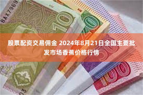 股票配资交易佣金 2024年8月21日全国主要批发市场香蕉价格行情