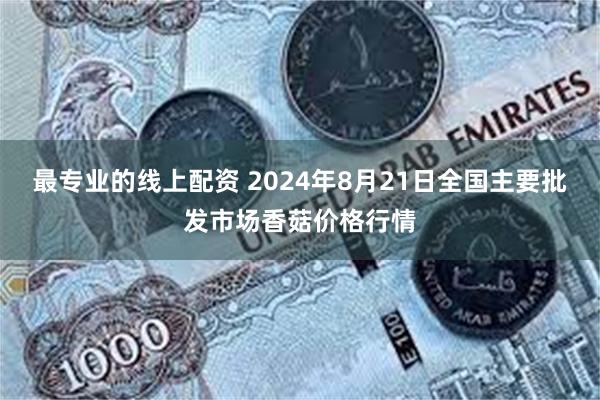 最专业的线上配资 2024年8月21日全国主要批发市场香菇价格行情