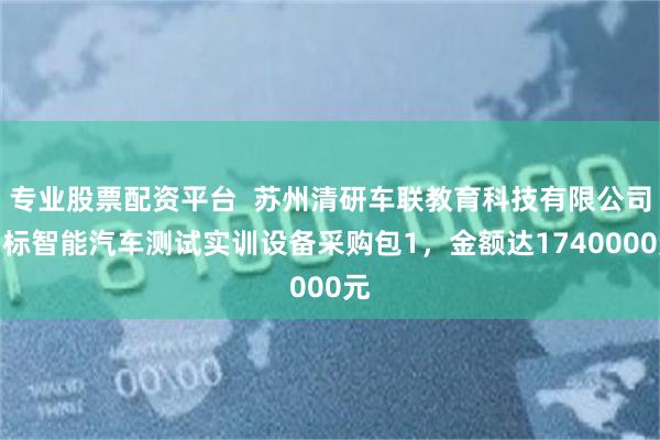 专业股票配资平台  苏州清研车联教育科技有限公司中标智能汽车测试实训设备采购包1，金额达1740000元