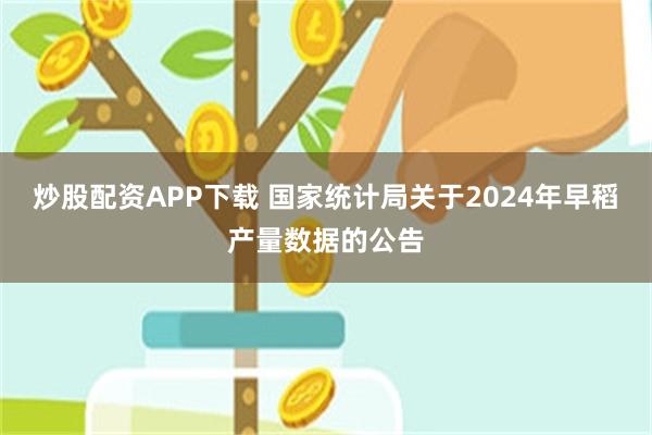 炒股配资APP下载 国家统计局关于2024年早稻产量数据的公告