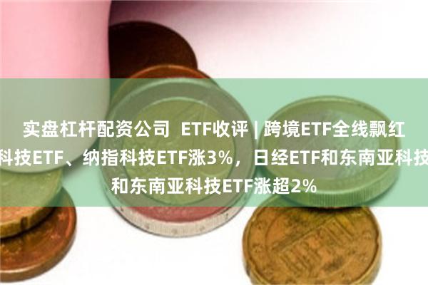 实盘杠杆配资公司  ETF收评 | 跨境ETF全线飘红，标普生物科技ETF、纳指科技ETF涨3%，日经ETF和东南亚科技ETF涨超2%