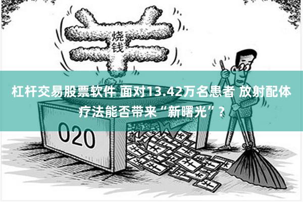 杠杆交易股票软件 面对13.42万名患者 放射配体疗法能否带来“新曙光”？