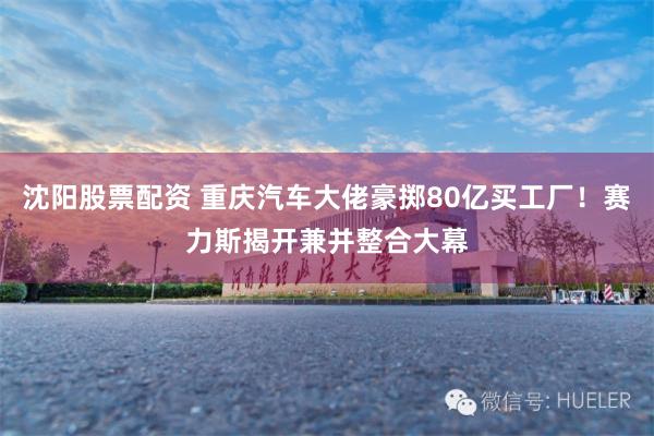 沈阳股票配资 重庆汽车大佬豪掷80亿买工厂！赛力斯揭开兼并整合大幕