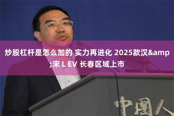 炒股杠杆是怎么加的 实力再进化 2025款汉&宋ＬEV 长春区域上市