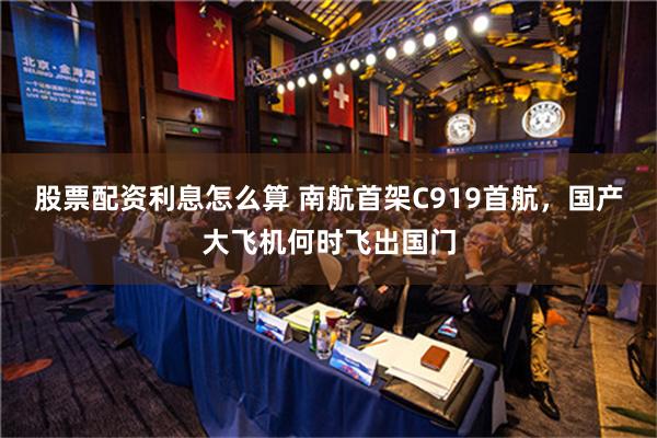 股票配资利息怎么算 南航首架C919首航，国产大飞机何时飞出国门