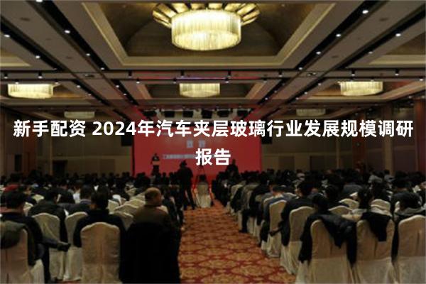 新手配资 2024年汽车夹层玻璃行业发展规模调研报告