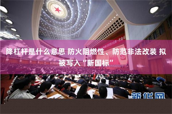 降杠杆是什么意思 防火阻燃性、防范非法改装 拟被写入“新国标”