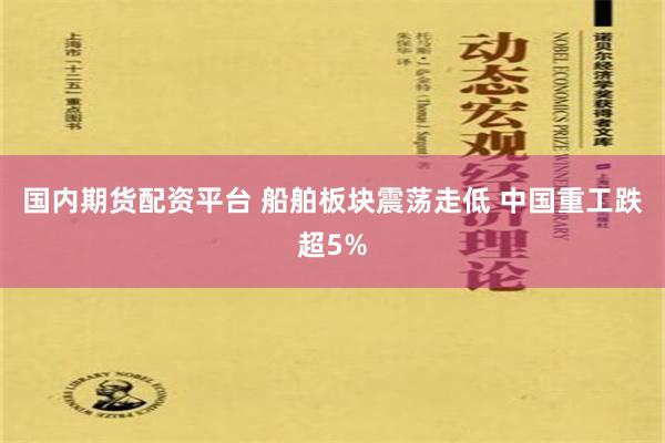 国内期货配资平台 船舶板块震荡走低 中国重工跌超5%