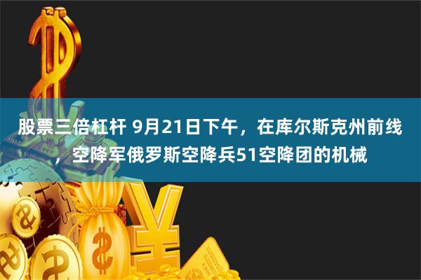 股票三倍杠杆 9月21日下午，在库尔斯克州前线，空降军俄罗斯空降兵51空降团的机械