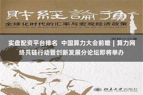 实盘配资平台排名  中国算力大会前瞻∣算力网络共链行动暨创新发展分论坛即将举办