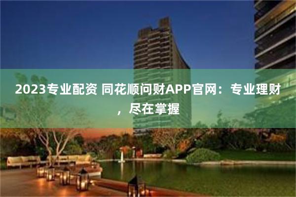 2023专业配资 同花顺问财APP官网：专业理财，尽在掌握