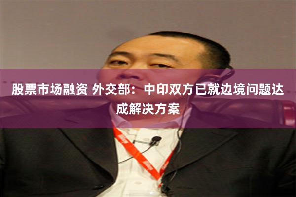 股票市场融资 外交部：中印双方已就边境问题达成解决方案