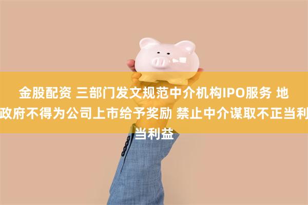 金股配资 三部门发文规范中介机构IPO服务 地方政府不得为公司上市给予奖励 禁止中介谋取不正当利益