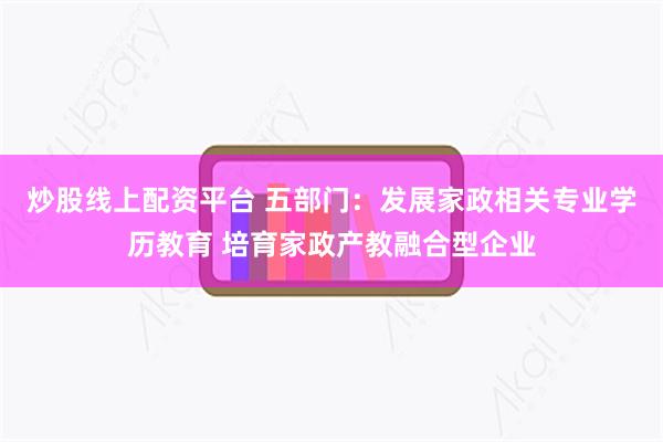 炒股线上配资平台 五部门：发展家政相关专业学历教育 培育家政产教融合型企业