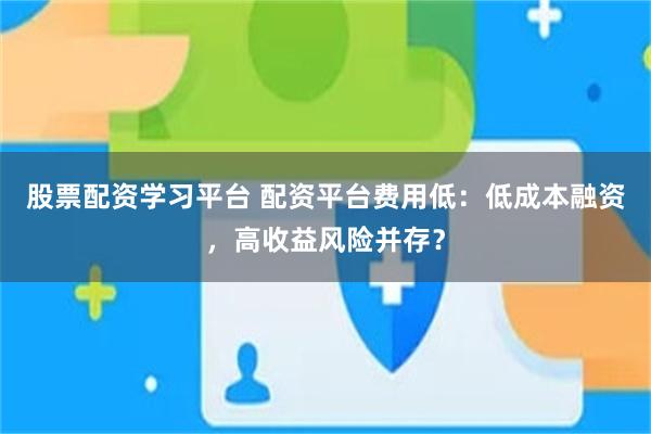 股票配资学习平台 配资平台费用低：低成本融资，高收益风险并存？