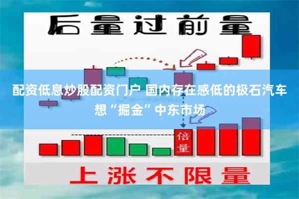 配资低息炒股配资门户 国内存在感低的极石汽车想“掘金”中东市场