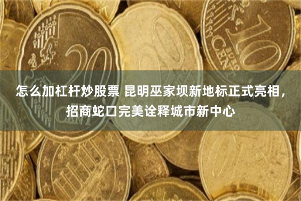 怎么加杠杆炒股票 昆明巫家坝新地标正式亮相，招商蛇口完美诠释城市新中心