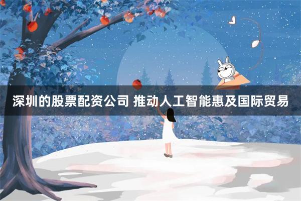 深圳的股票配资公司 推动人工智能惠及国际贸易