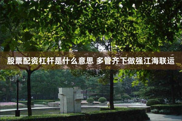 股票配资杠杆是什么意思 多管齐下做强江海联运