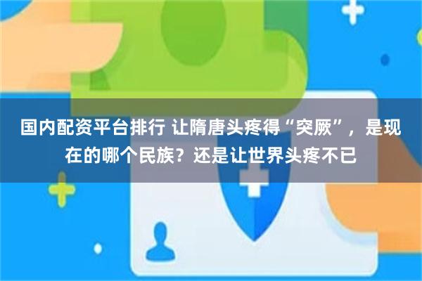 国内配资平台排行 让隋唐头疼得“突厥”，是现在的哪个民族？还是让世界头疼不已