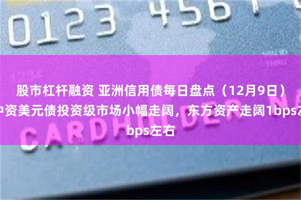 股市杠杆融资 亚洲信用债每日盘点（12月9日）：中资美元债投资级市场小幅走阔，东方资产走阔1bps左右