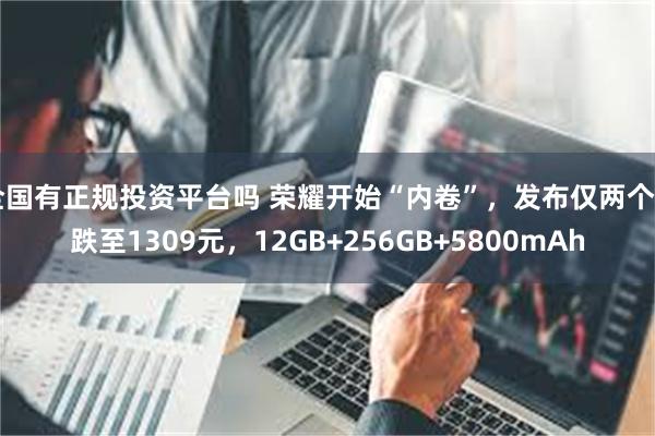 全国有正规投资平台吗 荣耀开始“内卷”，发布仅两个月跌至1309元，12GB+256GB+5800mAh