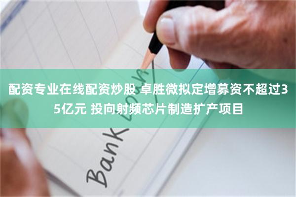 配资专业在线配资炒股 卓胜微拟定增募资不超过35亿元 投向射频芯片制造扩产项目