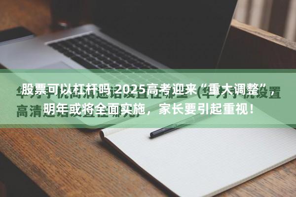 股票可以杠杆吗 2025高考迎来“重大调整”，明年或将全面实施，家长要引起重视！