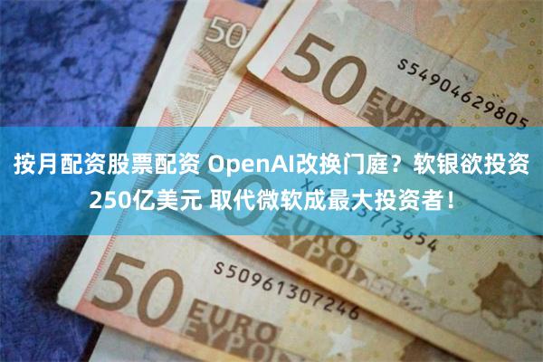 按月配资股票配资 OpenAI改换门庭？软银欲投资250亿美元 取代微软成最大投资者！