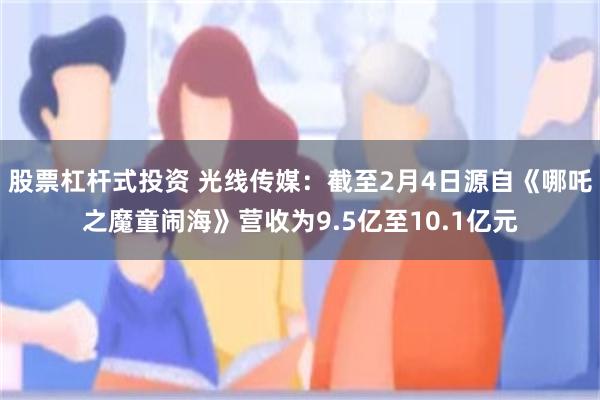 股票杠杆式投资 光线传媒：截至2月4日源自《哪吒之魔童闹海》营收为9.5亿至10.1亿元