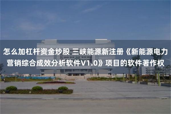 怎么加杠杆资金炒股 三峡能源新注册《新能源电力营销综合成效分析软件V1.0》项目的软件著作权