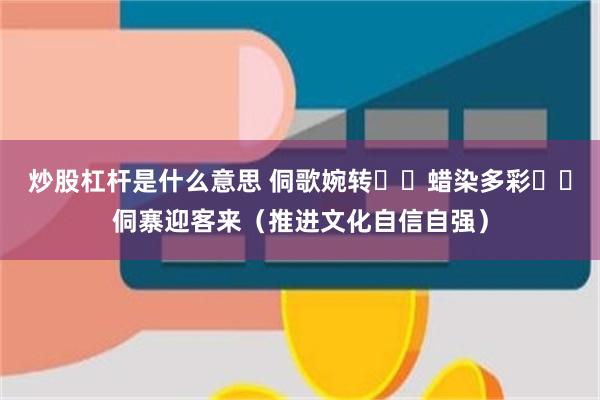 炒股杠杆是什么意思 侗歌婉转  蜡染多彩  侗寨迎客来（推进文化自信自强）