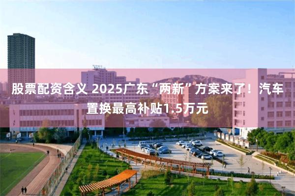 股票配资含义 2025广东“两新”方案来了！汽车置换最高补贴1.5万元