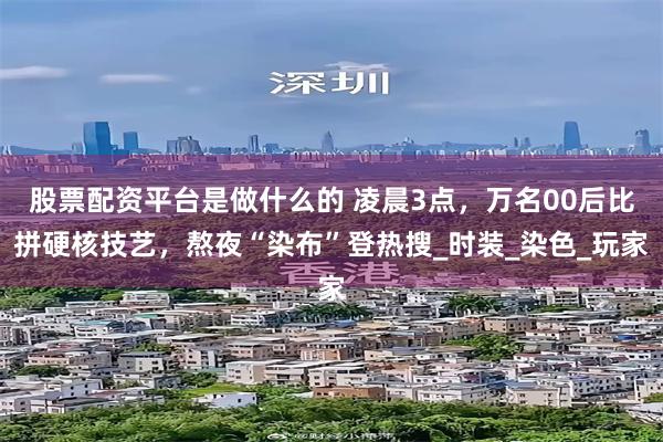 股票配资平台是做什么的 凌晨3点，万名00后比拼硬核技艺，熬夜“染布”登热搜_时装_染色_玩家