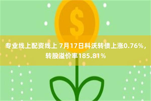 专业线上配资线上 7月17日科沃转债上涨0.76%，转股溢价率185.81%
