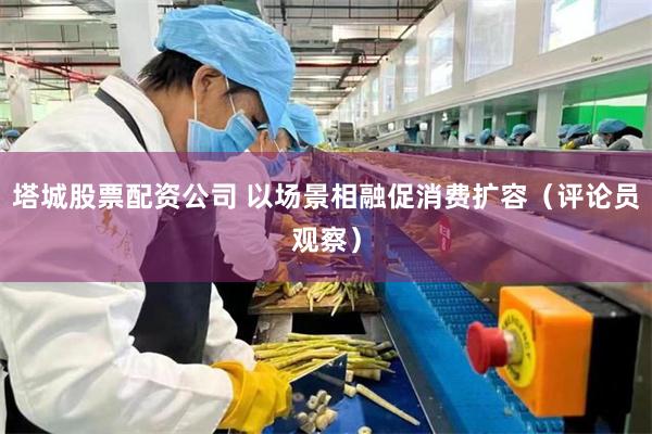 塔城股票配资公司 以场景相融促消费扩容（评论员观察）
