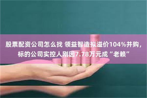 股票配资公司怎么找 领益智造拟溢价104%并购，标的公司实控人刚因7.78万元成“老赖”