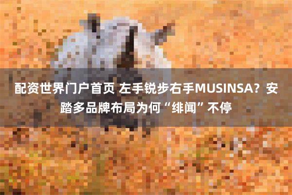 配资世界门户首页 左手锐步右手MUSINSA？安踏多品牌布局为何“绯闻”不停
